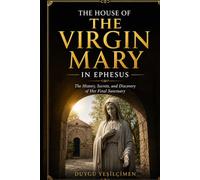 The House of the Virgin Mary in Ephesus: Exploring the History, Faith, Archaeology, and Mysteries of Mary's Final Home Near Ancient Ephesus in Turkey