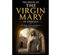 The House of the Virgin Mary in Ephesus: Exploring the History, Faith, Archaeology, and Mysteries of Mary's Final Home Near Ancient Ephesus in Turkey