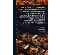 The Housing Acts, 1890-1909, and Town Planning as Applied to Great Britain. Containing the Provisions of the Housing, Town Planning &c., etc., Act, ... Regulations (England and Wales), 1910.