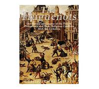 The Huguenots: The History and Legacy of the French Protestants and Their Religious Conflicts with the Catholics