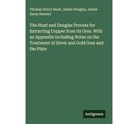 The Hunt and Douglas Process for Extracting Copper from its Ores. With an Appendix Including Notes on the Treatment of Silver and Gold Ores and the Plate