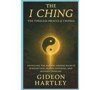 The I Ching: The Timeless Oracle of Change: Unveiling the Ancient Chinese Book of Wisdom That Shaped Emperors, Philosophers, and Modern Thinkers