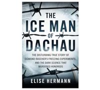 THE ICE MAN OF DACHAU: The Disturbing True Story of Sigmund Rascher’s Freezing Experiments, and the Dark Science That Murdered Hundreds