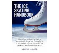 THE ICE SKATING HANDBOOK: A Complete Guide to Ice Skating: Techniques, Training, and Fitness for All Levels, Including Spins, Jumps, Off-Ice Workouts, and Skate Maintenance