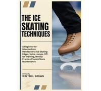 THE ICE SKATING TECHNIQUES: A Beginner-to-Intermediate Handbook to Ice Skating: Edges, Spins, Jumps, Off-Ice Training, Weekly Practice Plans & Skate Maintenance