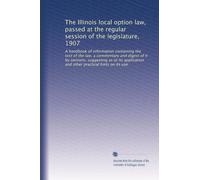 The Illinois local option law, passed at the regular session of the legislature, 1907: A handbook of information containing the text of the law, a ... and other practical hints on its use