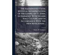 The Illuminated Faith; Mystical Interpretation of the Gospel of St. John, in Harmony With Higher Soul Culture and in Accordance With the New Revelation ..