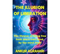 The Illusion of Liberation: The illusion of being free from one’s own mind, by the mind itself: By Ankur Agrahari (Ankur Agrahari Book Collection)
