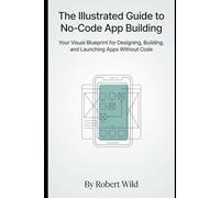The Illustrated Guide to No-Code App Building: Your Visual Blueprint for Designing, Building, and Launching Apps Without Code