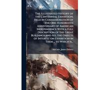 The Illustrated History of the Centennial Exhibition, Held in Commemoration of the One Hundredth Anniversary of American Independence With a Full ... on Exhibition in Them ... to Which Is...
