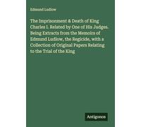 The Imprisonment & Death of King Charles I. Related by One of His Judges. Being Extracts from the Memoirs of Edmund Ludlow, the Regicide, with a ... Papers Relating to the Trial of the King