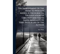The Improvement Of The Mind. To Which Is Added, A Discourse On The Education Of Children And Youth [and] (remnants Of Time). With A Life Of The Author