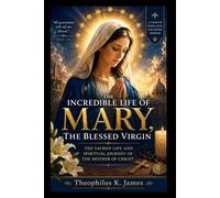 THE INCREDIBLE LIFE OF MARY,THE BLESSED VIRGIN: THE SACRED LIFE AND SPIRITUAL JOURNEY OF THE MOTHER OF CHRIST