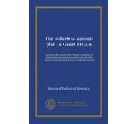 The industrial council plan in Great Britain: reprints of the Report of the Whitley committee on relations between employers and employed of the Ministry of reconstruction and of related documents