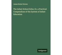 The Infant School Echo; Or, a Practical Compendium of the System of Infant Education