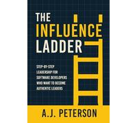The Influence Ladder: Step-by-Step Leadership for Software Developers Who Want to Become Authentic Leaders