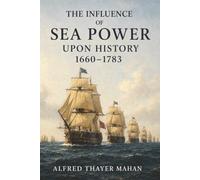 The Influence of Sea Power upon History, 1660-1783: Why Navies, Trade Routes, and Strategic Bases Decide Which Nations Rise or Fall