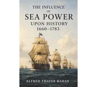The Influence of Sea Power upon History, 1660-1783: Why Navies, Trade Routes, and Strategic Bases Decide Which Nations Rise or Fall