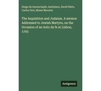 The Inquisition and Judaism. A sermon Addressed to Jewish Martyrs, on the Occasion of an Auto da fe at Lisbon, 1705