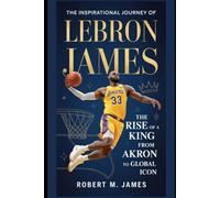 The Inspirational Journey of LeBron James: The Rise of A King from Akron to Global Icon