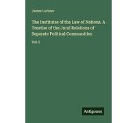 The Institutes of the Law of Nations. A Treatise of the Jural Relations of Separate Political Communities: Vol. I