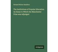 The Institutions of Popular Education. An Essay to Which the Manchester Prize was Adjudged