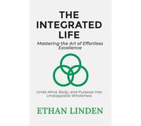 The Integrated Life: Mastering the Art of Effortless Excellence: Unite Mind, Body, and Purpose Into Unstoppable Wholeness (Unlock Your Potential series)