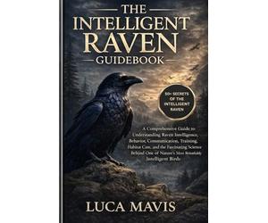 THE INTELLIGENT RAVEN GUIDEBOOK: A Comprehensive Guide to Understanding Raven Intelligence, Behavior, Communication, Training, Habitat Care, and the ... of Nature’s Most Remarkably Intelligent Birds