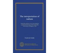 The interpretation of radium: being the substance of six free popular experimental lectures delivered at the University of Glasgow, 1908