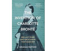 The Invention of Charlotte Brontë: Her Last Years and the Scandal That Made Her