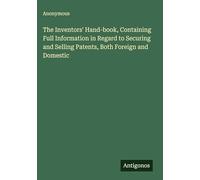 The Inventors' Hand-book, Containing Full Information in Regard to Securing and Selling Patents, Both Foreign and Domestic