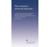 The inventor's universal educator: An educational cyclopaedia and guide for inventors, patentees, manufacturers, mechanics, and all others connected directly or indirectly with patents