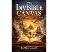 The Invisible Canvas Crafting Fiction Through Show, Don’t Tell: A Practical Guide to Show, Don’t Tell, Vivid Scenes, Powerful Dialogue, and Deep Character Development