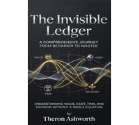 The Invisible Ledger: A Comprehensive Journey from Beginner to Master Understanding Value, Cost, Time, and Decision Without a Single Equation