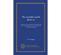 The invisible world about us: A lecture on the unseen regions beyond the grasp of the physical senses and the life we live after bodily death