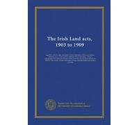 The Irish Land acts, 1903 to 1909: together with the rules and forms issued thereunder tables of purchase annuities, and a form of final schedule of ... acts, 1860 to 1901, 2d ed., edited with...
