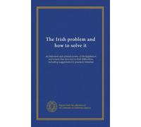 The Irish problem and how to solve it: an historical and criticial review of the legislation and events that have led to Irish difficulties, including suggestions for practical remedies