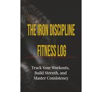 THE IRON DISCIPLINE FITNESS LOG: Track Your Workouts, Build Strength, and Master Consistency