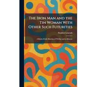 The Iron Man and the Tin Woman With Other Such Futurities: A Book of Little Sketches of T0-Day and To-Morrow