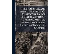 The Iron, Steel, And Allied Industries Of Johnstown, Pa. For The Information Of The Visiting Members Of The Foreign And American Technical Societies