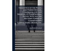 The Justice of the Peace, and Parish Officer, Comprising the Law Relative to Their Several Duties, With All the Necessry Forms of Commitments, Convictions, Orders, Etc