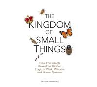 THE KINGDOM OF SMALL THINGS: How five insects reveal the hidden logic of work, wisdom and human systems