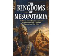 The Kingdoms of Mesopotamia: The Rise of Sumer Babylon Assyria and the Ancient World of Cuneiform Ziggurats and First Cities