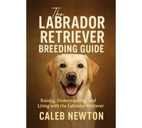 The Labrador Retriever Breeding Guide: Raising, Understanding, and Living with the Labrador Retriever (Labrador Retriever Care Series)