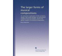 The larger forms of musical compositions: An exhaustive explanation of the variations, rondos, and sonata designs, for the general student of musical ... special student of structural composition,