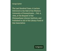 The Last Hundred Years. A Lecture Delivered in the Hall of the Western University of Pennsylvania ... Feb. 4, 1845, at the Request of the Philomathean ... Aid of the Library Fund of that Association