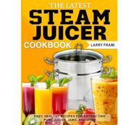 The Latest Steam Juicer Cookbook: Easy, Healthy Recipes for Extracting Pure Juices, Jams, and More