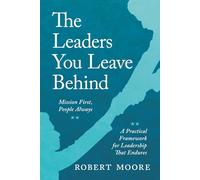 The Leaders You Leave Behind: Mission First, People Always: A Practical Framework for Leadership That Endures