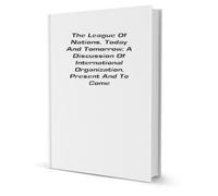 The League of Nations, Today and Tomorrow: A Discussion of International Organization, Present and to Come,