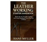 The Leather Working Starter Handbook: Master the Art of Leather Crafting and Create Handmade Pieces That Last a Lifetime